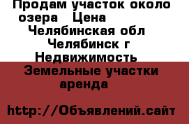 Продам участок около озера › Цена ­ 250 000 - Челябинская обл., Челябинск г. Недвижимость » Земельные участки аренда   